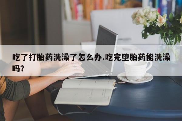 求买打胎药微信号吃了打胎药洗澡了怎么办.吃完堕胎药能洗澡吗？