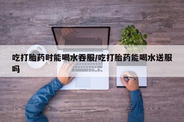 求买打胎药微信号吃打胎药时能喝水吞服/吃打胎药能喝水送服吗