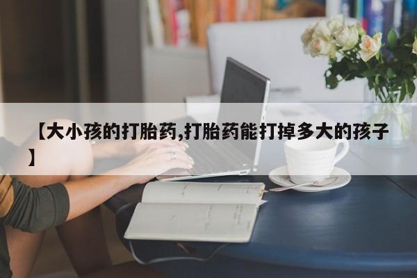 求买打胎药微信号【大小孩的打胎药,打胎药能打掉多大的孩子】
