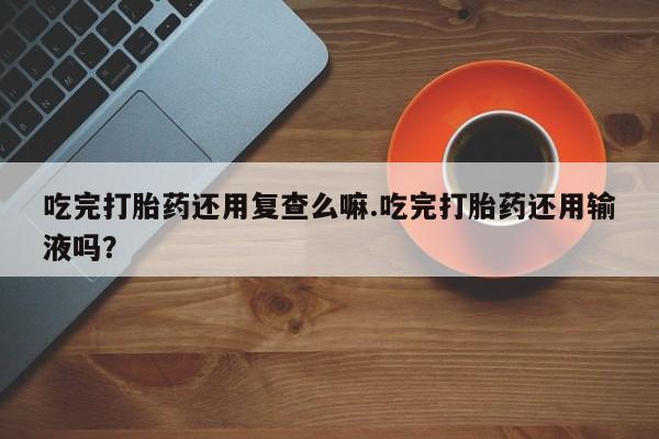 求买打胎药微信号吃完打胎药还用复查么嘛.吃完打胎药还用输液吗？