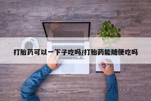 求买打胎药微信号打胎药可以一下子吃吗/打胎药能随便吃吗