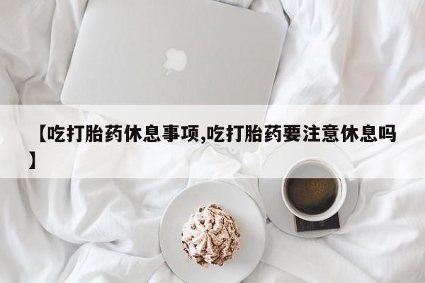 求买打胎药微信号【吃打胎药休息事项,吃打胎药要注意休息吗】