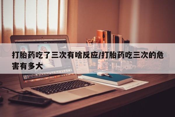求买打胎药微信号打胎药吃了三次有啥反应/打胎药吃三次的危害有多大
