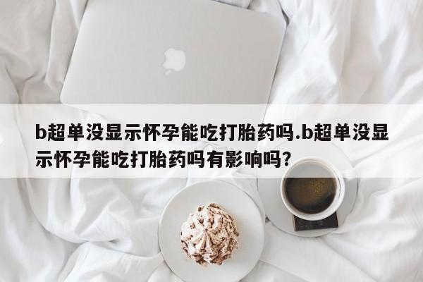求买打胎药微信号b超单没显示怀孕能吃打胎药吗.b超单没显示怀孕能吃打胎药吗有影响吗？