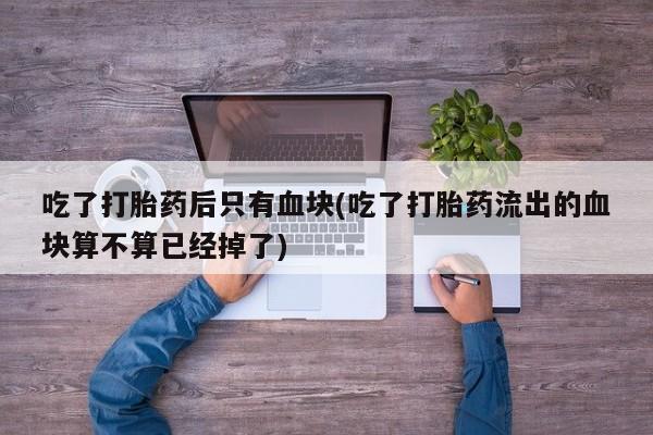 求买打胎药微信号吃了打胎药后只有血块(吃了打胎药流出的血块算不算已经掉了)