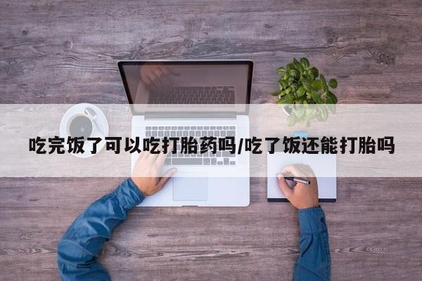 求买打胎药微信号吃完饭了可以吃打胎药吗/吃了饭还能打胎吗