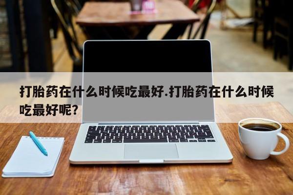 求买打胎药微信号打胎药在什么时候吃最好.打胎药在什么时候吃最好呢？
