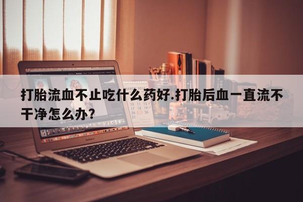 求买打胎药微信号打胎流血不止吃什么药好.打胎后血一直流不干净怎么办？