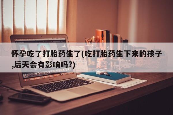 求买打胎药微信号怀孕吃了打胎药生了(吃打胎药生下来的孩子,后天会有影响吗?)