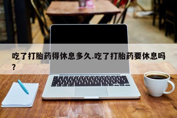 求买打胎药微信号吃了打胎药得休息多久.吃了打胎药要休息吗？