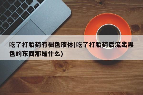 求买打胎药微信号吃了打胎药有褐色液体(吃了打胎药后流出黑色的东西那是什么)