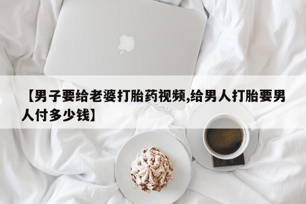 求买打胎药微信号【男子要给老婆打胎药视频,给男人打胎要男人付多少钱】