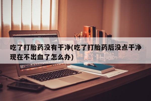求买打胎药微信号吃了打胎药没有干净(吃了打胎药后没点干净现在不出血了怎么办)