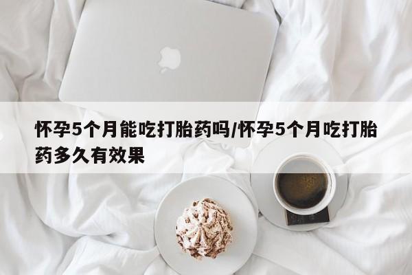 求买打胎药微信号怀孕5个月能吃打胎药吗/怀孕5个月吃打胎药多久有效果
