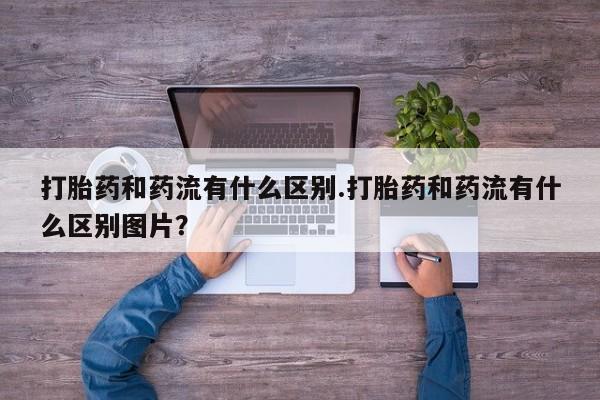 求买打胎药微信号打胎药和药流有什么区别.打胎药和药流有什么区别图片？
