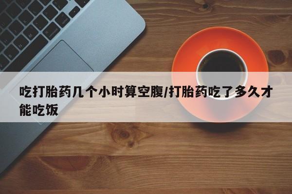 求买打胎药微信号吃打胎药几个小时算空腹/打胎药吃了多久才能吃饭