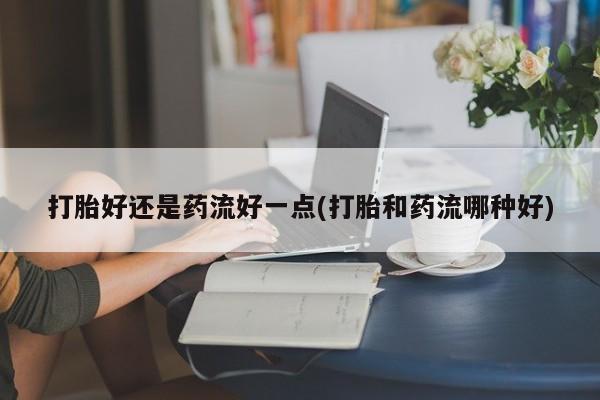求买打胎药微信号打胎好还是药流好一点(打胎和药流哪种好)