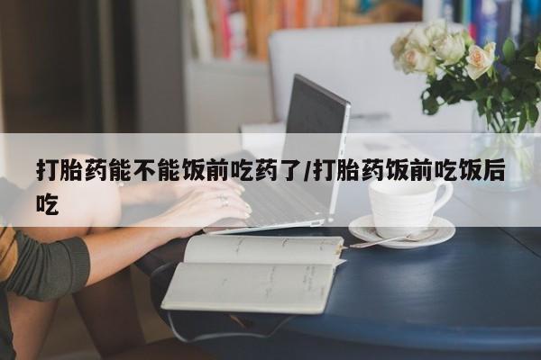 求买打胎药微信号打胎药能不能饭前吃药了/打胎药饭前吃饭后吃