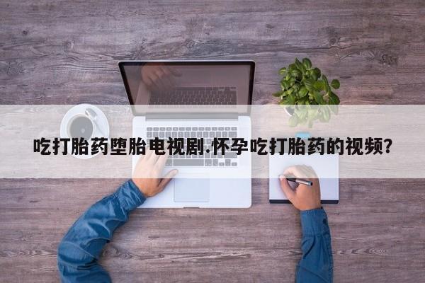 求买打胎药微信号吃打胎药堕胎电视剧.怀孕吃打胎药的视频？