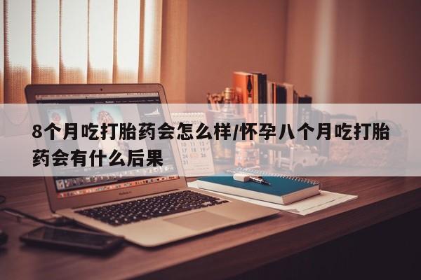 求买打胎药微信号8个月吃打胎药会怎么样/怀孕八个月吃打胎药会有什么后果