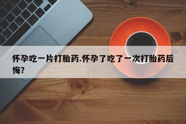 求买打胎药微信号怀孕吃一片打胎药.怀孕了吃了一次打胎药后悔？