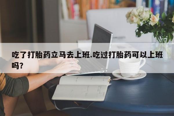 求买打胎药微信号吃了打胎药立马去上班.吃过打胎药可以上班吗？