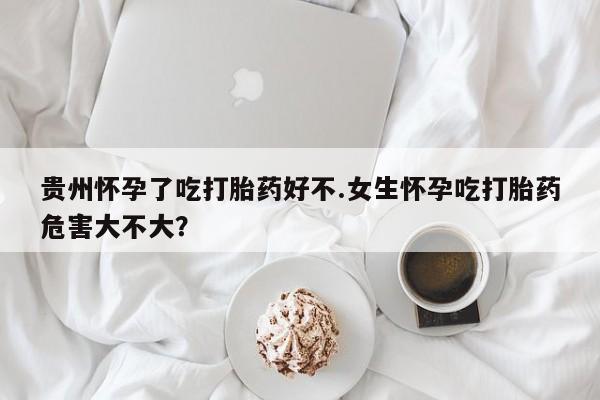 求买打胎药微信号贵州怀孕了吃打胎药好不.女生怀孕吃打胎药危害大不大？