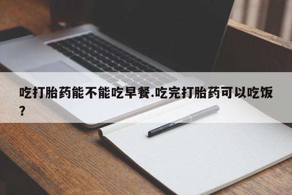 求买打胎药微信号吃打胎药能不能吃早餐.吃完打胎药可以吃饭？