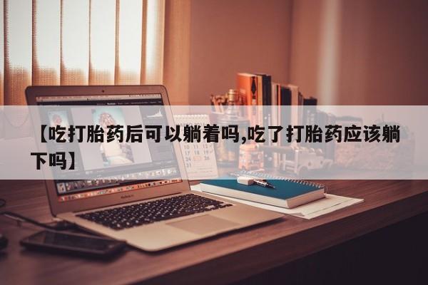 求买打胎药微信号【吃打胎药后可以躺着吗,吃了打胎药应该躺下吗】