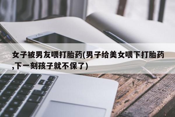 求买打胎药微信号女子被男友喂打胎药(男子给美女喂下打胎药,下一刻孩子就不保了)