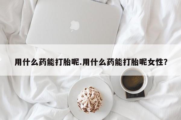 求买打胎药微信号用什么药能打胎呢.用什么药能打胎呢女性？