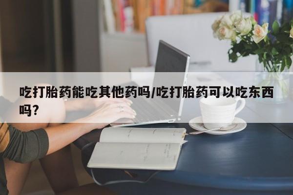 求买打胎药微信号吃打胎药能吃其他药吗/吃打胎药可以吃东西吗?