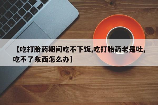 求买打胎药微信号【吃打胎药期间吃不下饭,吃打胎药老是吐,吃不了东西怎么办】