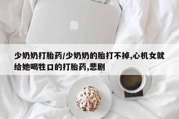 求买打胎药微信号少奶奶打胎药/少奶奶的胎打不掉,心机女就给她喝牲口的打胎药,悲剧
