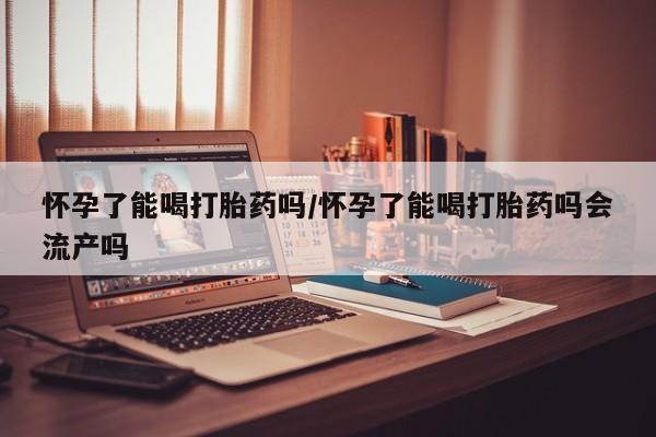 求买打胎药微信号怀孕了能喝打胎药吗/怀孕了能喝打胎药吗会流产吗