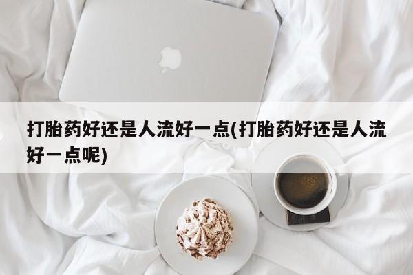 求买打胎药微信号打胎药好还是人流好一点(打胎药好还是人流好一点呢)