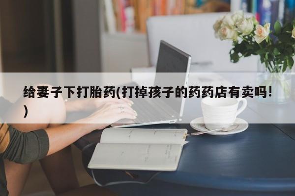 求买打胎药微信号给妻子下打胎药(打掉孩子的药药店有卖吗!)