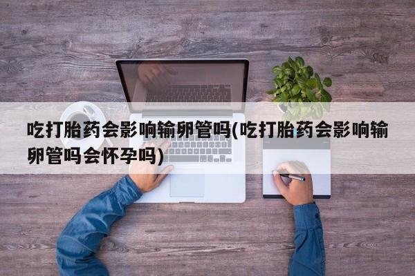 求买打胎药微信号吃打胎药会影响输卵管吗(吃打胎药会影响输卵管吗会怀孕吗)