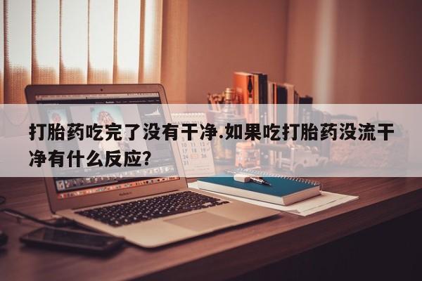 求买打胎药微信号打胎药吃完了没有干净.如果吃打胎药没流干净有什么反应？