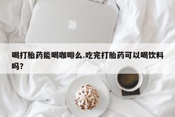 求买打胎药微信号喝打胎药能喝咖啡么.吃完打胎药可以喝饮料吗？
