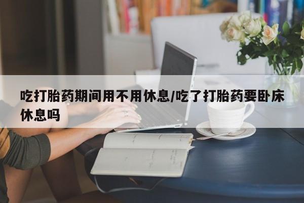 求买打胎药微信号吃打胎药期间用不用休息/吃了打胎药要卧床休息吗