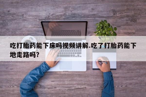 求买打胎药微信号吃打胎药能下床吗视频讲解.吃了打胎药能下地走路吗？