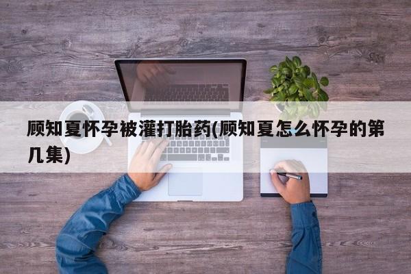 求买打胎药微信号顾知夏怀孕被灌打胎药(顾知夏怎么怀孕的第几集)