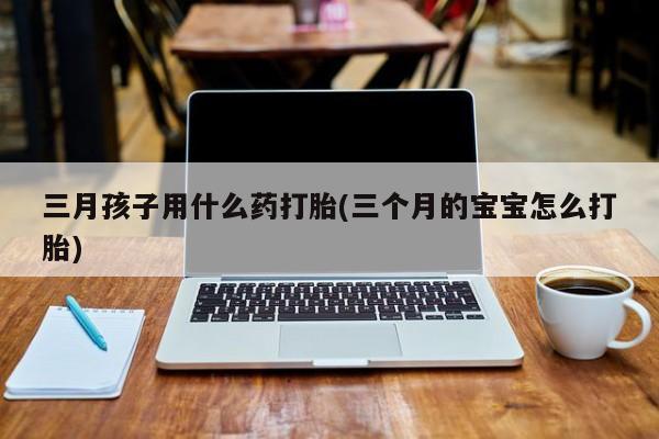 求买打胎药微信号三月孩子用什么药打胎(三个月的宝宝怎么打胎)