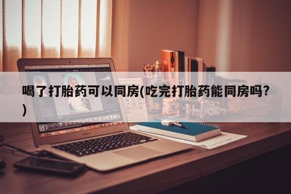 求买打胎药微信号喝了打胎药可以同房(吃完打胎药能同房吗?)