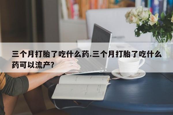 求买打胎药微信号三个月打胎了吃什么药.三个月打胎了吃什么药可以流产？