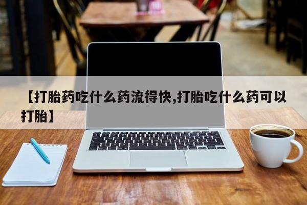求买打胎药微信号【打胎药吃什么药流得快,打胎吃什么药可以打胎】
