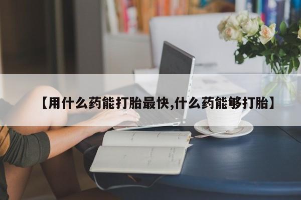 求买打胎药微信号【用什么药能打胎最快,什么药能够打胎】