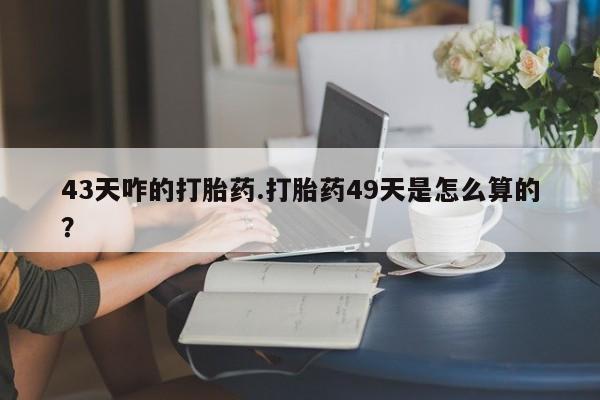 求买打胎药微信号43天咋的打胎药.打胎药49天是怎么算的？