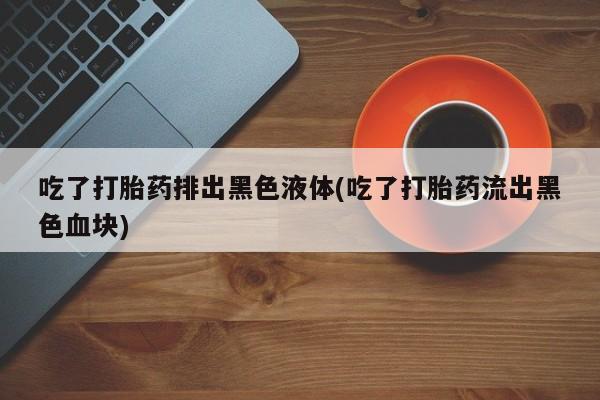 求买打胎药微信号吃了打胎药排出黑色液体(吃了打胎药流出黑色血块)